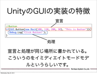 UnityのGUIの実装の特徴
                                             宣言
         //Button
         if(GUI.Button(new Rect(100, 110, 200, 30), "This is Button")){
         	 Debug.Log("Click Button!");
         }


                                       処理

           宣言と処理が同じ場所に書かれている。
           こういうのをイミディエイトモードモデ
               ルというらしいです。
                                                        Re:Kayo-System Co.,Ltd.

Wednesday, May 23, 2012
 