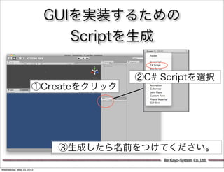 GUIを実装するための
                             Scriptを生成

                                    ②C# Scriptを選択
                     ①Createをクリック




                           ③生成したら名前をつけてください。
                                        Re:Kayo-System Co.,Ltd.

Wednesday, May 23, 2012
 