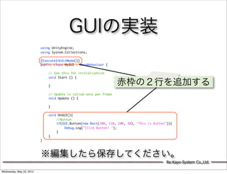 GUIの実装
                          using UnityEngine;
                          using System.Collections;

                          [ExecuteInEditMode()]
                          public class MyGUI : MonoBehaviour {

                          	   // Use this for initialization
                          	   void Start () {
                          	
                          	   }
                                                                   赤枠の２行を追加する
                          	
                          	   // Update is called once per frame
                          	   void Update () {
                          	
                          	   }
                          	
                          	   void OnGUI(){
                          	   	   //Button
                          	   	   if(GUI.Button(new Rect(100, 110, 200, 30), "This is Button")){
                          	   	   	    Debug.Log("Click Button! ");
                          	   	   }
                          	   }
                          }




                          ※編集したら保存してください。
                                                                                            Re:Kayo-System Co.,Ltd.

Wednesday, May 23, 2012
 