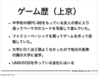 ゲーム歴（上京）
           • 中学校の頃PC-88をもっている友人の家に入り
                   浸ってベーマガのコードを写経して遊んでいた。

           • ファミリーベーシックを買ってゲームを作って投
                   稿していた。

           • 大学に行くほど頭よくなかったので地元の高専
                   付属の大学に進学。

           • UNIXのOSを作っている会社にはいる
                                   Re:Kayo-System Co.,Ltd.

Wednesday, May 23, 2012
 