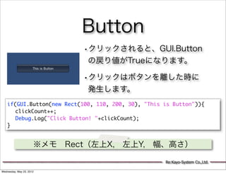 Button
                             •クリックされると、GUI.Button
                              の戻り値がTrueになります。

                             •クリックはボタンを離した時に
                              発生します。
    if(GUI.Button(new Rect(100, 110, 200, 30), "This is Button")){
    	 clickCount++;
    	 Debug.Log("Click Button! "+clickCount);
    }


                      ※メモ Rect（左上X, 左上Y, 幅、高さ）

                                                     Re:Kayo-System Co.,Ltd.

Wednesday, May 23, 2012
 