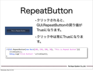 RepeatButton
                                      •クリックされると、
                                       GUI.RepeatButtonの戻り値が
                                       Trueになります。

                                      •クリック中は常にTrueになりま
                                       す。

         if(GUI.RepeatButton(new Rect(100, 150, 200, 30), "This is Repeat Button")){
         	 clickCount++;
         	 Debug.Log("Click Button! "+clickCount);
         }




                                                                        Re:Kayo-System Co.,Ltd.

Wednesday, May 23, 2012
 