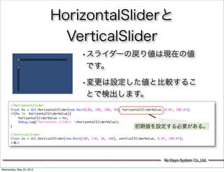 HorizontalSliderと
                             VerticalSlider
                                            •スライダーの戻り値は現在の値
                                               です。

                                            •変更は設定した値と比較するこ
                                               とで検出します。
      //HorizontalSlider
      float hv = GUI.HorizontalSlider(new Rect(100, 200, 200, 30), horizontalSliderValue, 0.0f, 100.0f);
      if(hv != horizontalSliderValue){
      	   horizontalSliderValue = hv;
      	   Debug.Log("horizontal slider! "+horizontalSliderValue);
      }                                                                  初期値を設定する必要がある。
      	   	
      //VerticalSlider
      float vv = GUI.VerticalSlider(new Rect(100, 230, 30, 100), verticalSliderValue, 0.0f, 100.0f);
      ＜略＞




                                                                                         Re:Kayo-System Co.,Ltd.

Wednesday, May 23, 2012
 