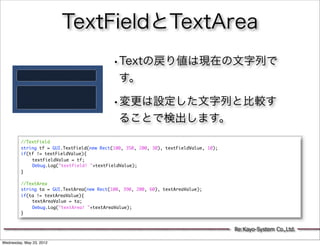 TextFieldとTextArea
                                           •Textの戻り値は現在の文字列で
                                              す。

                                           •変更は設定した文字列と比較す
                                              ることで検出します。
         //TextField
         string tf = GUI.TextField(new Rect(100, 350, 200, 30), textFieldValue, 10);
         if(tf != textFieldValue){
         	   textFieldValue = tf;
         	   Debug.Log("textfield! "+textFieldValue);
         }
         	   	
         //TextArea
         string ta = GUI.TextArea(new Rect(100, 390, 200, 60), textAreaValue);
         if(ta != textAreaValue){
         	   textAreaValue = ta;
         	   Debug.Log("textArea! "+textAreaValue);
         }


                                                                                       Re:Kayo-System Co.,Ltd.

Wednesday, May 23, 2012
 
