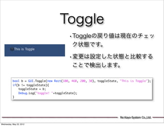Toggle
                                           •Toggleの戻り値は現在のチェッ
                                             ク状態です。

                                           •変更は設定した状態と比較する
                                             ことで検出します。

           bool b = GUI.Toggle(new Rect(100, 460, 200, 30), toggleState, "This is Toggle");
           if(b != toggleState){
           	 toggleState = b;
           	 Debug.Log("toggle! "+toggleState);
           }




                                                                         Re:Kayo-System Co.,Ltd.

Wednesday, May 23, 2012
 