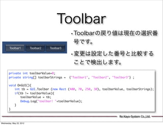 Toolbar
                                           •Toolbarの戻り値は現在の選択番
                                             号です。

                                           •変更は設定した番号と比較する
                                             ことで検出します。
       private int toolbarValue=0;
       private string[] toolbarStrings =   {"Toolbar1", "Toolbar2", "Toolbar3"} ;

       void OnGUI(){
       	 int tb = GUI.Toolbar (new Rect (400, 70, 250, 30), toolbarValue, toolbarStrings);
       	 if(tb != toolbarValue){
       	 	 toolbarValue = tb;
       	 	 Debug.Log("toolbar! "+toolbarValue);
       	 }
       }

                                                                        Re:Kayo-System Co.,Ltd.

Wednesday, May 23, 2012
 