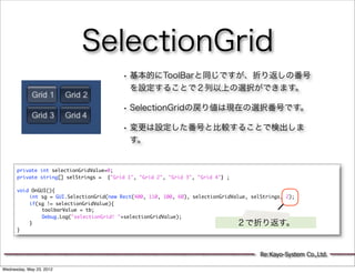 SelectionGrid
                                          • 基本的にToolBarと同じですが、折り返しの番号
                                            を設定することで２列以上の選択ができます。

                                          • SelectionGridの戻り値は現在の選択番号です。
                                          • 変更は設定した番号と比較することで検出しま
                                            す。


      private int selectionGridValue=0;
      private string[] selStrings = {"Grid 1", "Grid 2", "Grid 3", "Grid 4"} ;

      void OnGUI(){
      	   int sg = GUI.SelectionGrid(new Rect(400, 110, 100, 60), selectionGridValue, selStrings, 2);
      	   if(sg != selectionGridValue){
      	   	    toolbarValue = tb;
      	   	    Debug.Log("selectionGrid! "+selectionGridValue);
      	   }                                                                      ２で折り返す。
      }




                                                                                         Re:Kayo-System Co.,Ltd.

Wednesday, May 23, 2012
 