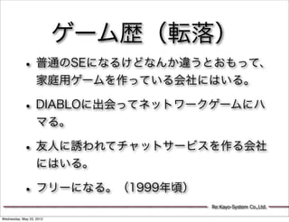 ゲーム歴（転落）
           • 普通のSEになるけどなんか違うとおもって、
                   家庭用ゲームを作っている会社にはいる。

           • DIABLOに出会ってネットワークゲームにハ
                   マる。

           • 友人に誘われてチャットサービスを作る会社
                   にはいる。

           • フリーになる。（1999年頃）
                                  Re:Kayo-System Co.,Ltd.

Wednesday, May 23, 2012
 