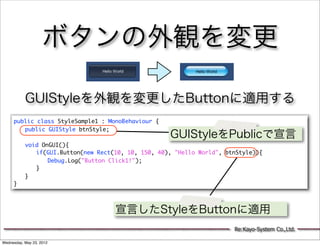 ボタンの外観を変更

           GUIStyleを外観を変更したButtonに適用する
     public class StyleSample1 : MonoBehaviour {
     	 public GUIStyle btnStyle;
     	                                           GUIStyleをPublicで宣言
     	 void OnGUI(){
     	 	 if(GUI.Button(new Rect(10, 10, 150, 40), "Hello World", btnStyle)){
     	 	 	 Debug.Log("Button Click1!");
     	 	 }
     	 }
     }



                                 宣言したStyleをButtonに適用
                                                                    Re:Kayo-System Co.,Ltd.

Wednesday, May 23, 2012
 