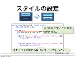 スタイルの設定

                          public class StyleSample1 : MonoBehaviour {
                          	 public GUIStyle btnStyle;
                          	                                   Skinに設定すると全体に
                          	 void OnGUI(){
                          	 	 GUI.skin.button = btnStyle;     反映される。
                          	 	
                          	 	 if(GUI.Button(new Rect(10, 10, 150, 40), "Hello World")){
                          	 	 	 Debug.Log("Button Click1!");
                          	 	 }
                          	 	
                          	 	 if(GUI.Button(new Rect(10, 60, 150, 40), "Hello World")){
                          	 	 	 Debug.Log("Button Click3!");
                          	 	 }
                          	 }
                          メモ：GUIに関する操作はOnGUIで行うこと。
                          }

                                                                             Re:Kayo-System Co.,Ltd.

Wednesday, May 23, 2012
 
