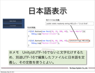 日本語表示
                                           別ファイルに定義

                                            public static readonly string HELLO = "こんにちは";

                          GUIの実装

                          if(GUI.Button(new Rect(10, 10, 200, 40), "Hello World")){
                          	 Debug.Log("Button Click1!");
                          }
                          	 	
                          if(GUI.Button(new Rect(10, 60, 200, 40), conststrings.HELLO)){
                          	 Debug.Log("Button Click3!");
                          }



              ※メモ UnityはUTF-16でないと文字化けするた
              め、別途UTF-16で編集したファイルに日本語を定
              義し、その定数を使うとよい。
                                                                     Re:Kayo-System Co.,Ltd.

Wednesday, May 23, 2012
 