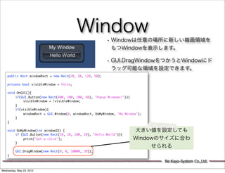 Window
                                                          • Windowは任意の場所に新しい描画領域を
                                                            もつWindowを表示します。

                                                          • GUI.DragWindowをつかうとWindowにド
                                                            ラッグ可能な領域を設定できます。
    public Rect windowRect = new Rect(20, 20, 120, 50);
    	
    private bool visibleWindow = false;
    	
    void OnGUI(){
    	   if(GUI.Button(new Rect(400, 200, 200, 60), "Popup Windows!")){
    	   	    visibleWindow = !visibleWindow;
    	   }
    	   if(visibleWindow){
    	   	    windowRect = GUI.Window(0, windowRect, DoMyWindow, "My Window");
    	   }
    }
    	
    void DoMyWindow(int windowID) {                                     大きい値を設定しても
    	   if (GUI.Button(new Rect(10, 20, 100, 20), "Hello World")){
    	   	    print("Got a click");                                      Windowのサイズに合わ
    	   }
    	   	                                                                    せられる
    	   GUI.DragWindow(new Rect(0, 0, 10000, 20));
    }
                                                                                Re:Kayo-System Co.,Ltd.

Wednesday, May 23, 2012
 