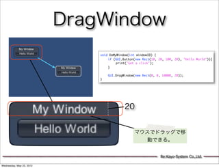 DragWindow
                              void DoMyWindow(int windowID) {
                              	   if (GUI.Button(new Rect(10, 20, 100, 20), "Hello World")){
                              	   	    print("Got a click");
                              	   }
                              	   	
                              	   GUI.DragWindow(new Rect(0, 0, 10000, 20));
                              }




                                           20


                                                マウスでドラッグで移
                                                   動できる。


                                                               Re:Kayo-System Co.,Ltd.

Wednesday, May 23, 2012
 