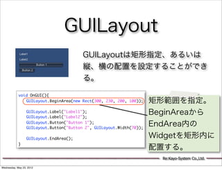 GUILayout
                                      GUILayoutは矩形指定、あるいは
                                      縦、横の配置を設定することができ
                                      る。

            void OnGUI(){
            	 GUILayout.BeginArea(new Rect(300, 230, 200, 100));   矩形範囲を指定。
            	 	
            	 GUILayout.Label("Label1");
            	 GUILayout.Label("Label2");
                                                                   BeginAreaから
            	 GUILayout.Button("Button 1");
            	 GUILayout.Button("Button 2", GUILayout.Width(70));
                                                                   EndArea内の
            	 	
            	 GUILayout.EndArea();                                 Widgetを矩形内に
            }
                                                                   配置する。
                                                                     Re:Kayo-System Co.,Ltd.

Wednesday, May 23, 2012
 