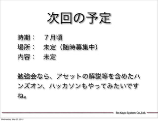 次回の予定
                時期： ７月頃
                場所： 未定（随時募集中）
                内容： 未定


                勉強会なら、アセットの解説等を含めたハ
                ンズオン、ハッカソンもやってみたいです
                ね。

                                  Re:Kayo-System Co.,Ltd.

Wednesday, May 23, 2012
 