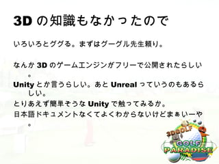 3D の知識もなかったので
いろいろとググる。まずはグーグル先生頼り。

なんか 3D のゲームエンジンがフリーで公開されたらしい
   。
Unity とか言うらしい。あと Unreal っていうのもあるら
   しい。
とりあえず簡単そうな Unity で触ってみるか。
日本語ドキュメントなくてよくわからないけどまぁいーや
   。
 
