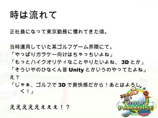 時は流れて
正社員になって東京勤務に慣れてきた頃。

当時運用していた某ゴルフゲーム界隈にて。
「やっぱりガラケー向けはちゃっちいよね」
「もっとハイクオリティなことやりたいよね、 3D とか」
「そういやのひなくん昔 Unity とかいうのやってたよね」
え？
「じゃぁ、ゴルフで 3D で爽快感だから！あとはよろし
   く！」


えええええぇぇぇ！？
 