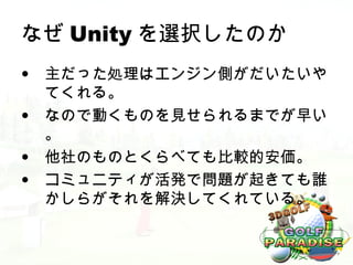なぜ Unity を選択したのか
• 主だった処理はエンジン側がだいたいや
  てくれる。
• なので動くものを見せられるまでが早い
  。
• 他社のものとくらべても比較的安価。
• コミュニティが活発で問題が起きても誰
  かしらがそれを解決してくれている。
 