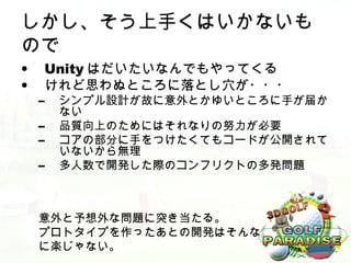 しかし、そう上手くはいかないも
ので
•    Unity はだいたいなんでもやってくる
•    けれど思わぬところに落とし穴が・・・
    –   シンプル設計が故に意外とかゆいところに手が届か
        ない
    –   品質向上のためにはそれなりの努力が必要
    –   コアの部分に手をつけたくてもコードが公開されて
        いないから無理
    –   多人数で開発した際のコンフリクトの多発問題



    意外と予想外な問題に突き当たる。
    プロトタイプを作ったあとの開発はそんな
    に楽じゃない。
 
