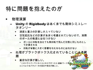 特に問題を抱えたのが
•    物理演算
    –   Unity の Rigidbody はあくまでも剛体シミュレー
        タオンリー
        •   速度と重力の計算しか入っていない
        •   空気抵抗などの計算があまり考慮されていないので、実際
            のボールの軌道とは似つかない
            –   ボールに回転を加えても無回転で飛んだ状態と同じものとし
                て計算される
            –   回転が挙動に大きく影響を与えるものには向かない
    –   処理がブラックボックス化されていることによる問
        題
        •   厳密な計算が難しい。
            「このドライバーでこれくらいの力で打ったら 230 ヤード飛ぶ」
            というようなパラメータの設定や推定が難しい。
 