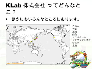 KLab 株式会社 ってどんなと
こ？
• ほかにもいろんなところにあります。
                       ・六本木
                       ・大阪
                       ・福岡
                       ・仙台
               ●   ●   ・シンガポール
             ●●●
         ●
                       ・サンフランシスコ
                       ・マニラ
     ●       ●
                       ・上海
 
