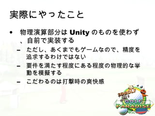 実際にやったこと
• 物理演算部分は Unity のものを使わず
  、自前で実装する
 –   ただし、あくまでもゲームなので、精度を
     追求するわけではない
 –   要件を満たす程度にある程度の物理的な挙
     動を模擬する
 –   こだわるのは打撃時の爽快感
 