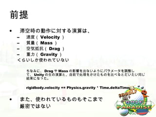 前提
•   滞空時の動作に対する演算は、
    – 速度（ Velocity ）
    – 質量（ Mass ）
    – 空気抵抗（ Drag ）
    – 重力（ Gravity ）
    くらいしか使われていない

      ちなみに、 Drag や Mass の影響を出ないようにパラメータを調整し
      て、 Unity の生の演算と、自前で処理をかけたものを比べるとだいたい同じ
      結果になった。

      rigidbody.velocity += Physics.gravity * Time.deltaTime;


•   また、使われているものもそこまで
    厳密ではない
 