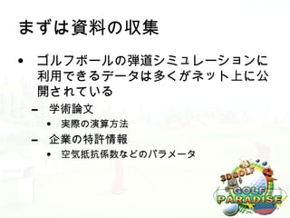 まずは資料の収集
• ゴルフボールの弾道シミュレーションに
  利用できるデータは多くがネット上に公
  開されている
 –   学術論文
     •   実際の演算方法
 –   企業の特許情報
     •   空気抵抗係数などのパラメータ
 