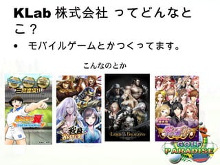 KLab 株式会社 ってどんなと
こ？
• モバイルゲームとかつくってます。
       こんなのとか
 