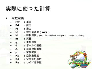 実際に使った計算
•       定数定義
    –    Fw   :   重力
    –    Fd   :   抗力
    –    Fl   :   揚力
    –    U    :   対空気速度（ m/s ）
    –    N    :   回転速度（ rps 。ゴルフ関係の資料は rpm なことが多いので注意）
    –    m    :   質量
    –    g    :   重加速度
    –    d    :   ボールの直径
    –    A    :   前面投影面積
    –    ρ    :   空気密度
    –    Kv   :   空気動粘度
    –    Cd   :   空気抵抗係数
    –    Re   :   レイノルド数
 