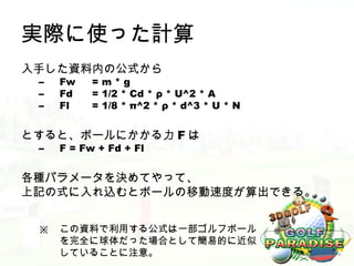 実際に使った計算
入手した資料内の公式から
 –   Fw    =m*g
 –   Fd    = 1/2 * Cd * ρ * U^2 * A
 –   Fl    = 1/8 * π^2 * ρ * d^3 * U * N


とすると、ボールにかかる力 F は
 –   F = Fw + Fd + Fl


各種パラメータを決めてやって、
上記の式に入れ込むとボールの移動速度が算出できる。


 ※   この資料で利用する公式は一部ゴルフボール
     を完全に球体だった場合として簡易的に近似
     していることに注意。
 