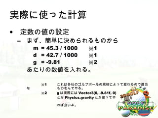 実際に使った計算
• 定数の値の設定
 –   まず、簡単に決められるものから
         m = 45.3 / 1000   ※1
         d = 42.7 / 1000   ※1
         g = -9.81         ※2
     あたりの数値を入れる。

           ※1    これは各社のゴルフボールの規格によって変わるので適当
     な           ものをんでやる。
           ※2    g は実際には Vector3(0, -9.81f, 0)
                 とか Physics.gravity とか使ってや

                 れば良いよ。
 
