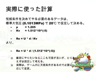 実際に使った計算
気候条件を決めてやる必要のあるデータは、
標準大気圧 (0.1013MPa) で 20℃ で仮定して決める。
 –    ρ     = 1.205
 –    Kv    = 1.512*10^(-5)

 –    Re = U * d / Kv
より、

 –    Re = U * d / (1.512*10^(-5))

 ※    厳密にやりたいならここも可変が良いが、とりあ
      えずは固定して考える。
 ※    実際は、ゲーム内に天候条件があるので必要に
      応じて変更。
 