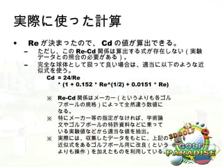実際に使った計算
•       Re が決まったので、 Cd の値が算出できる。
    –    ただし、この Re-Cd 関係は算出する式が存在しない（実験
         データとの照合の必要がある）。
    –    完全な球体として扱って良い場合は、適当に以下のような近
         似式を使う。
          Cd = 24/Re
             * (1 + 0.152 * Re^(1/2) + 0.0151 * Re)

          ※   Re-Cd 関係はメーカー（というよりも各ゴル
              フボールの規格）によって全然違う数値に
              なる。
          ※   特にメーカー等の指定がなければ、学術論
              文やゴルフボールの特許資料などに乗って
              いる実験値などから適当な値を抽出。
          ※   実際には、収集したデータをもとに、上記の
              近似式をあるゴルフボール用に改良（という
              よりも操作）を加えたものを利用している。
 