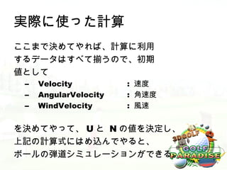 実際に使った計算
ここまで決めてやれば、計算に利用
するデータはすべて揃うので、初期
値として
 –   Velocity          : 速度
 –   AngularVelocity   : 角速度
 –   WindVelocity      : 風速


を決めてやって、 U と N の値を決定し、
上記の計算式にはめ込んでやると、
ボールの弾道シミュレーションができる。
 