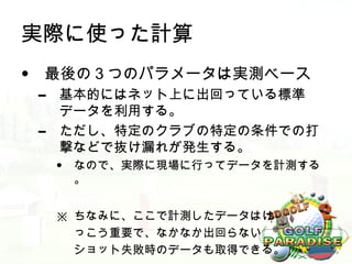 実際に使った計算
• 最後の３つのパラメータは実測ベース
 –   基本的にはネット上に出回っている標準
     データを利用する。
 –   ただし、特定のクラブの特定の条件での打
     撃などで抜け漏れが発生する。
     •   なので、実際に現場に行ってデータを計測する
         。


     ※ ちなみに、ここで計測したデータはけ
       っこう重要で、なかなか出回らない
       ショット失敗時のデータも取得できる。
 