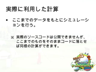 実際に利用した計算
• ここまでのデータをもとにシミュレーシ
  ョンを行う。

 ※ 実際のソースコードは公開できませんが、
   ここまでのものをそのままコードに落とせ
   ば同様の計算ができます。
 