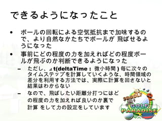 できるようになったこと
•    ボールの回転による空気抵抗まで加味するの
     で、より自然なかたちでボールが 飛ばせるよ
     うになった
•    事前にどの程度の力を加えればどの程度ボー
     ルが飛ぶのか判断できるようになった
    –   ただし、⊿ t(deltaTime : 微小時間 ) 毎に次々の
        タイムステップを計算していくような、時間領域の
        差分を利用する方法では、実際に計算を回さないと
        結果はわからない
    –   なので、飛ばしたい距離分打つにはど
        の程度の力を加えれば良いのか裏で
        計算 をして力の設定をしています
 