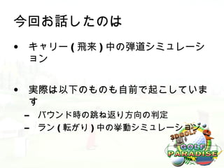 今回お話したのは
• キャリー ( 飛来 ) 中の弾道シミュレーシ
  ョン


• 実際は以下のものも自前で起こしていま
  す
 –   バウンド時の跳ね返り方向の判定
 –   ラン ( 転がり ) 中の挙動シミュレーション
 