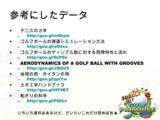 参考にしたデータ
•       テニスの力学
    –     http://goo.gl/m9kym
•       ゴルフボールの弾道シミュレーション方法
    –     http://goo.gl/e8Usx
•       ゴルフボールのディンプル数に対する飛翔特性と流れ
    –     http://goo.gl/0zPDu
•       AERODYNAMICS OF A GOLF BALL WITH GROOVES
    –     http://goo.gl/JQGU5
•       地球の雨・タイタンの雨
    –     http://goo.gl/ypiYw
•       土木工学ハンドブック
    –     http://goo.gl/HT4KT
•       転がりの科学
    –     http://goo.gl/PQtLv


    いろいろ資料はあるけど、だいたいこれだけ読めばお k ！
 