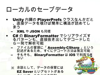 ローカルのセーブデータ
•    Unity 内臓の PlayerPrefs クラスなんかだと
     、直接データを覗けば簡単に構造が読めてし
     まう
    –   XML や JSON も同様
•    C# の BinaryFormatter でシリアライズす
     るパターンも、直接抜き出してデコードした
     ら一発で解析可能
    –   ファイルの冒頭に「 Assembly-CSharp 」という
        記述があるため、すぐにデコード方法は推定可能
    –   そもそも、 BinaryFormatter は iOS で利用でき
        ない

    ※ 余談として、データの保管には
      EZ Saver といアセットがある
 