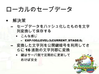 ローカルのセーブデータ
• 解決策
 –   セーブデータをハッシュ化したものを文字
     列変換して保存する
     •   こんな感じ
         –   EXP:100;LEVEL:3;CURRENT_STAGE:5;
 –   変換した文字列を公開鍵暗号を利用してさ
     らに 16 進数の文字列郡に変換
     •   鍵はサーバ側で定期的に更新して
         おけば安全
 