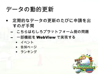 データの動的更新
• 定期的なデータの更新のたびに申請を出
  すのが手間
 –   こちらはむしろプラットフォーム側の問題
 –   一部機能を WebView で実現する
     •   イベント
     •   告知ページ
     •   ランキング
 