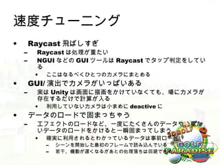 速度チューニング
•       Raycast 飛ばしすぎ
    –    Raycast は処理が重たい
    –    NGUI などの GUI ツールは Raycast でタップ判定をしてい
         る
         •   ここはなるべくひとつのカメラにまとめる
•       GUI/ 演出でカメラがいっぱいある
    –    実は Unity は画面に描画をかけていなくても、場にカメラが
         存在するだけで計算が入る
         •   利用していないカメラは小まめに deactive に
•       データのロードで固まっちゃう
    –    エフェクトのロードなど、一度にたくさんのデータや、重た
         いデータのロードをかけると一瞬固まってしまう
         •   確実に利用されるとわかっているデータは事前ロード
             –   シーンを開始した最初のフレームで読み込んでいる
             –   若干、機動が遅くなるがあとの処理落ちは回避できる
 
