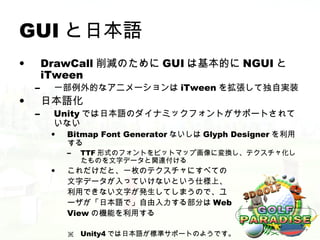 GUI と日本語
•       DrawCall 削減のために GUI は基本的に NGUI と
        iTween
    –    一部例外的なアニメーションは iTween を拡張して独自実装
•       日本語化
    –    Unity では日本語のダイナミックフォントがサポートされて
         いない
         •   Bitmap Font Generator ないしは Glyph Designer を利用
             する
             –   TTF 形式のフォントをビットマップ画像に変換し、テクスチャ化し
                 たものを文字データと関連付ける
         •   これだけだと、一枚のテクスチャにすべての
             文字データが入っていけないという仕様上、
             利用できない文字が発生してしまうので、ユ
             ーザが「日本語で」自由入力する部分は Web
             View の機能を利用する

             ※ Unity4 では日本語が標準サポートのようです。
 