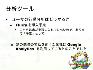 分析ツール
• ユーザの行動分析はどうするか
 –   Flurry を導入予定
     •   こちらは未だ実装に入れていないので、あくま
         で「予定」として


 ※ 別の勉強会で話を伺った某社は Google
   Analytics を利用しているとのことでした
 