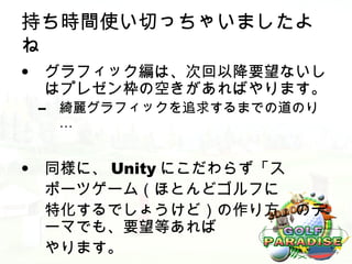持ち時間使い切っちゃいましたよ
ね
• グラフィック編は、次回以降要望ないし
  はプレゼン枠の空きがあればやります。
 –   綺麗グラフィックを追求するまでの道のり
     …


• 同様に、 Unity にこだわらず「ス
  ポーツゲーム（ほとんどゴルフに
  特化するでしょうけど）の作り方」のテ
  ーマでも、要望等あれば
  やります。
 