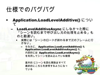 仕様でのバグバグ
•    Application.LoadLevelAdditive() につい
     て
    –   LoadLevelAdditiveAsync にしなかった際に
        「シーンを読むまで呼び出し元の処理を止める」も
        のと勘違い。
        •   実際には「シーンのロードが終わるまで次のフレームに行
            かない」
            –   ちなみに、 Application.LoadLevelAdditive() も
                Application.LoadLevelAdditiveAsync() も、
                内部的には Application.LoadLevelAsync()
                を利用してシーンを読み込んでいる模様

                基本的 にシーンを読む関数はすべて
                最終的にこちらを参照するようになっ
                ている
 