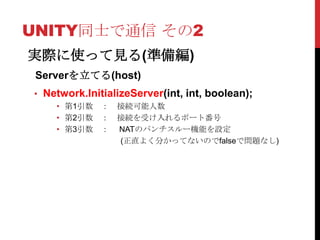 UNITY同士で通信 その2
実際に使って見る(準備編)
 Serverを立てる(host)
• Network.InitializeServer(int, int, boolean);
    • 第1引数 ： 接続可能人数
    • 第2引数 ： 接続を受け入れるポート番号
    • 第3引数 ： NATのパンチスルー機能を設定
             (正直よく分かってないのでfalseで問題なし)
 