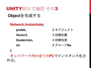 UNITY同士で通信 その3
Objectを生成する

 Network.Instantiate(
      prefab,           // オブジェクト
      Vector3,          // 初期位置
      Quaternion,       // 初期角度
      int               // グループNo
 );
 ネットワーク内の全てのPCでインスタンス化さ
れる。
 